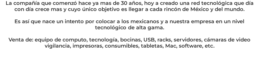 La compañía que comenzó hace ya mas de 30 años, hoy a creado una red tecnológica que día con día crece mas y cuyo único objetivo es llegar a cada rincón de México y del mundo. Es así que nace un intento por colocar a los mexicanos y a nuestra empresa en un nivel tecnológico de alta gama. Venta de: equipo de computo, tecnología, bocinas, USB, racks, servidores, cámaras de video vigilancia, impresoras, consumibles, tabletas, Mac, software, etc. 